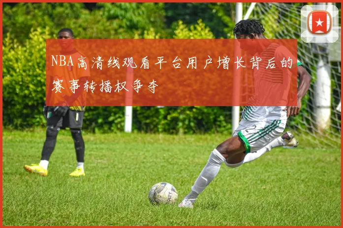 NBA高清线观看平台用户增长背后的赛事转播权争夺