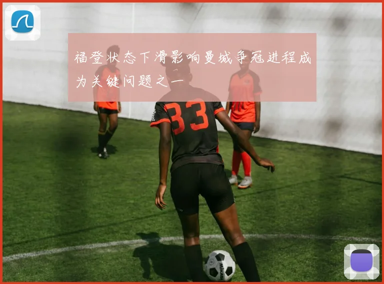 福登状态下滑影响曼城争冠进程成为关键问题之一