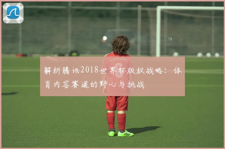 解析腾讯2018世界杯版权战略:体育内容赛道的野心与挑战