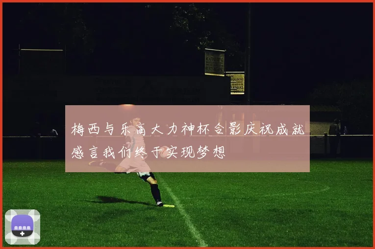 梅西与乐高大力神杯合影庆祝成就感言我们终于实现梦想