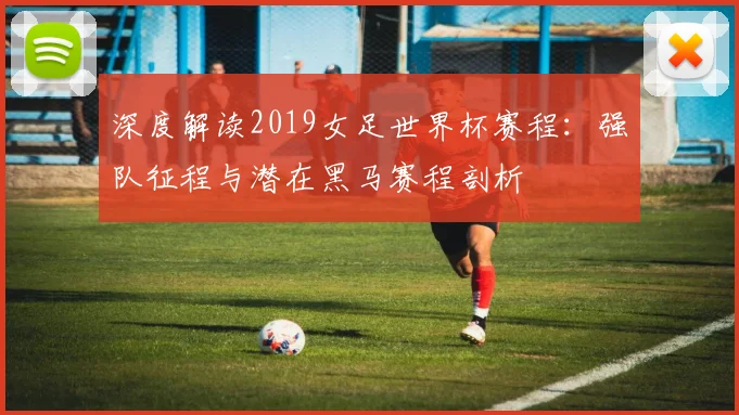 深度解读2019女足世界杯赛程:强队征程与潜在黑马赛程剖析