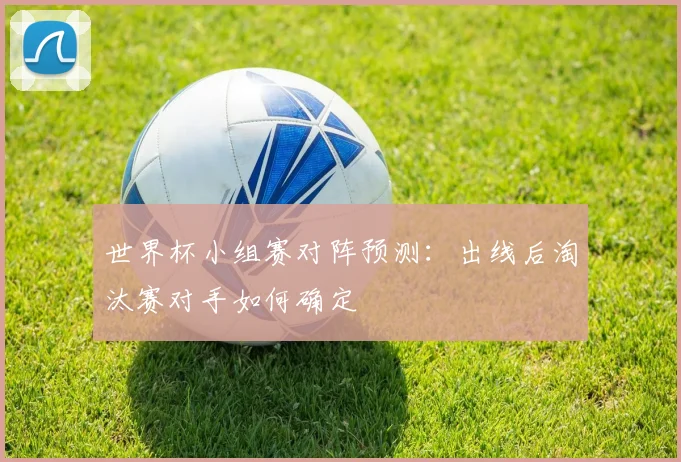 世界杯小组赛对阵预测:出线后淘汰赛对手如何确定