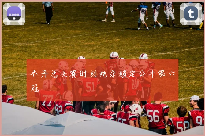 乔丹总决赛时刻绝杀锁定公牛第六冠