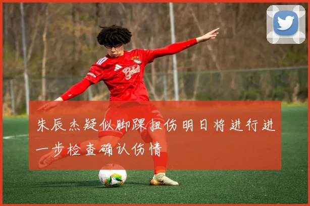 朱辰杰疑似脚踝扭伤明日将进行进一步检查确认伤情