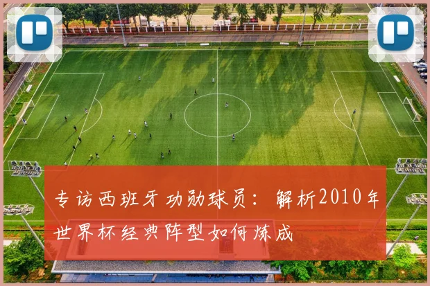 专访西班牙功勋球员:解析2010年世界杯经典阵型如何炼成