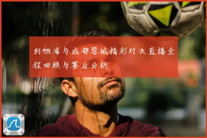 利物浦与成都蓉城精彩对决直播全程回顾与赛后分析