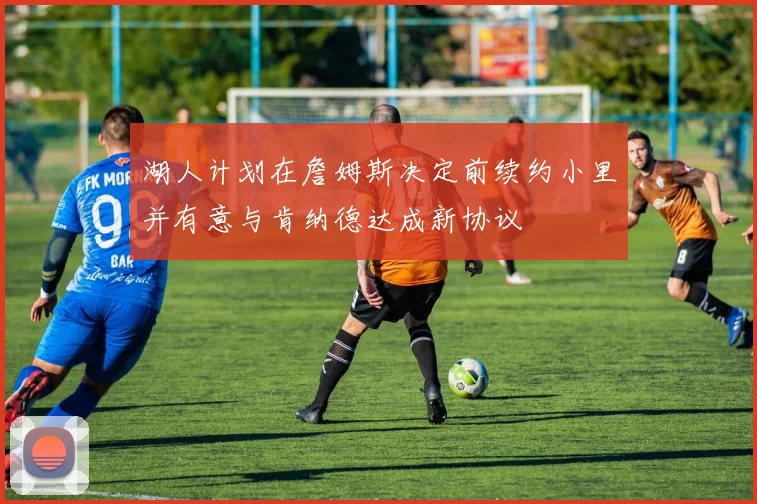 湖人计划在詹姆斯决定前续约小里并有意与肯纳德达成新协议