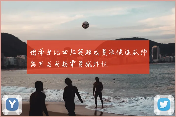 德泽尔比回归英超成曼联候选瓜帅离开后或接掌曼城帅位