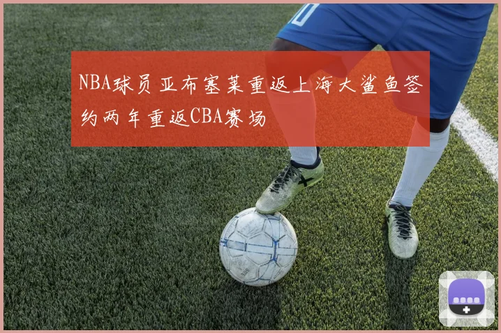 NBA球员亚布塞莱重返上海大鲨鱼签约两年重返CBA赛场