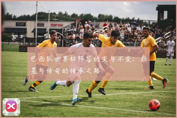 巴西队世界杯阵容的变与不变:新星与传奇的传承之路