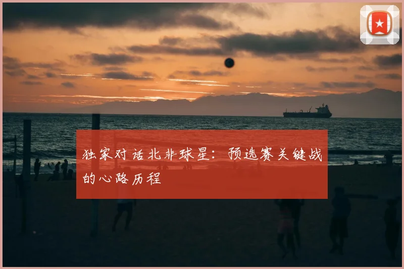 独家对话北非球星:预选赛关键战的心路历程