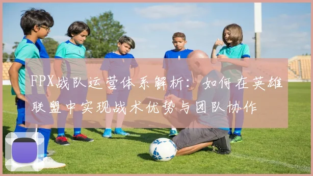 FPX战队运营体系解析:如何在英雄联盟中实现战术优势与团队协作