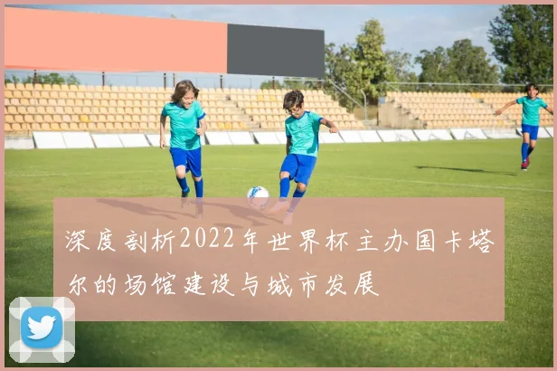 深度剖析2022年世界杯主办国卡塔尔的场馆建设与城市发展