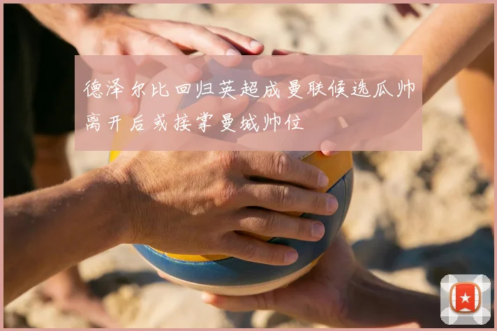 德泽尔比回归英超成曼联候选瓜帅离开后或接掌曼城帅位
