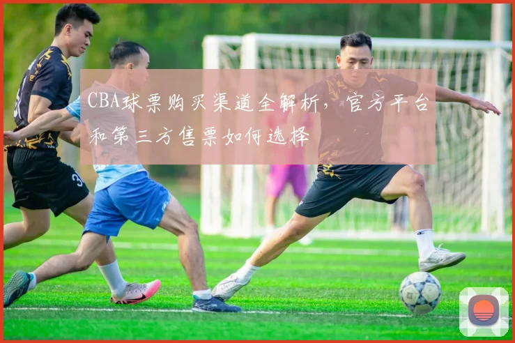CBA球票购买渠道全解析,官方平台和第三方售票如何选择