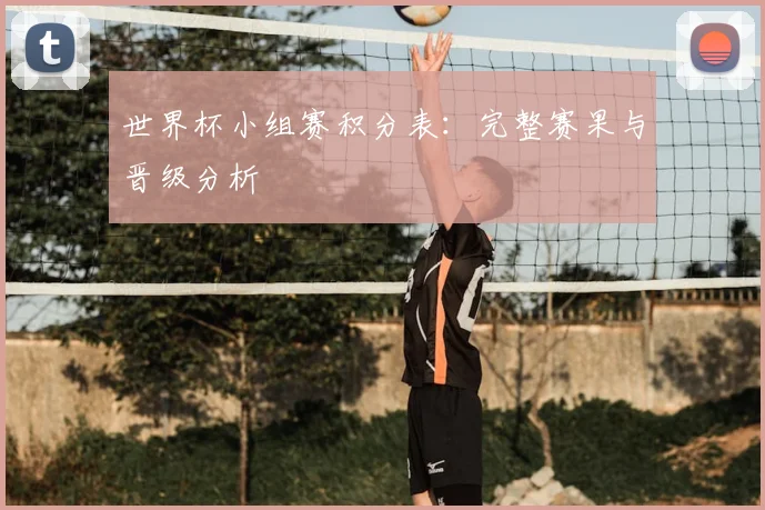 世界杯小组赛积分表:完整赛果与晋级分析