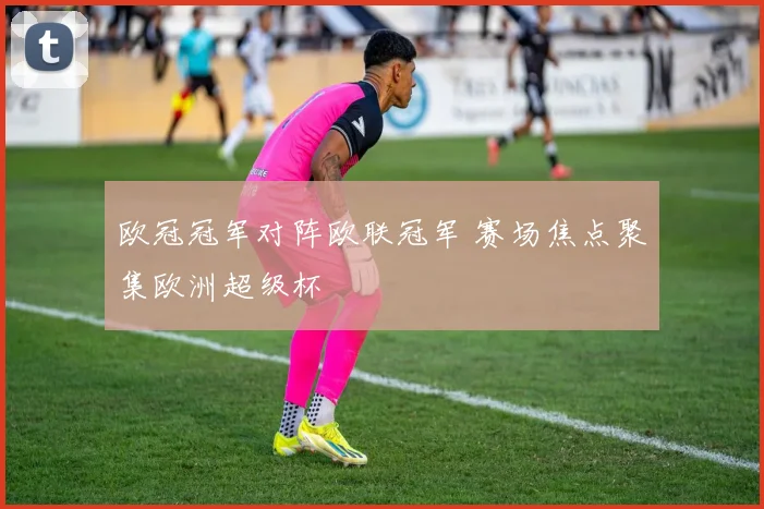 欧冠冠军对阵欧联冠军 赛场焦点聚集欧洲超级杯