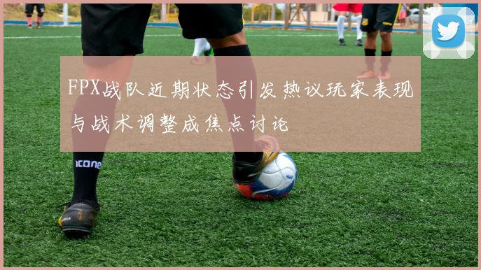 FPX战队近期状态引发热议玩家表现与战术调整成焦点讨论