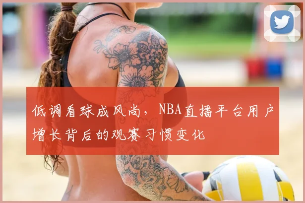 低调看球成风尚,NBA直播平台用户增长背后的观赛习惯变化
