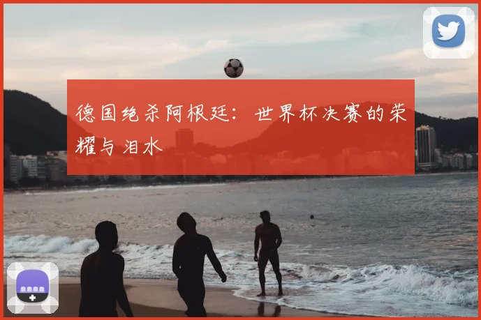 德国绝杀阿根廷：世界杯决赛的荣耀与泪水