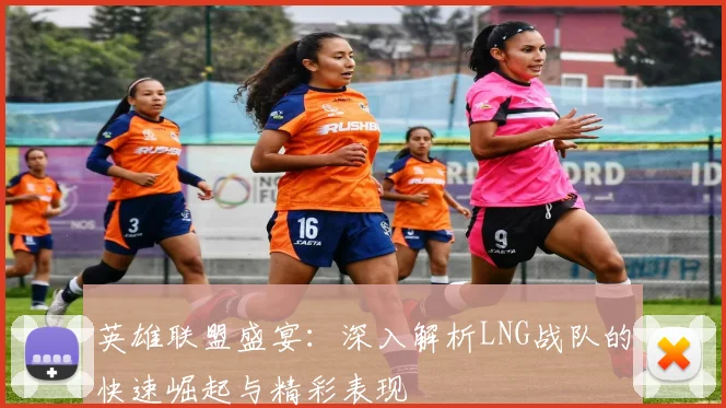 英雄联盟盛宴:深入解析LNG战队的快速崛起与精彩表现