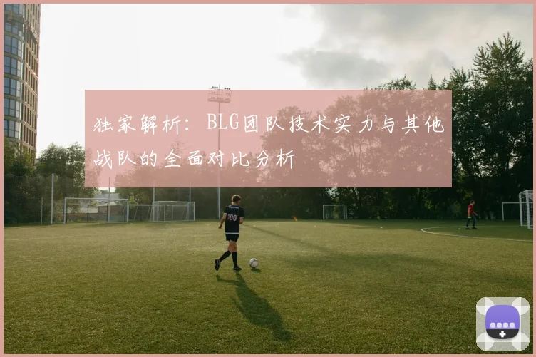 独家解析:BLG团队技术实力与其他战队的全面对比分析