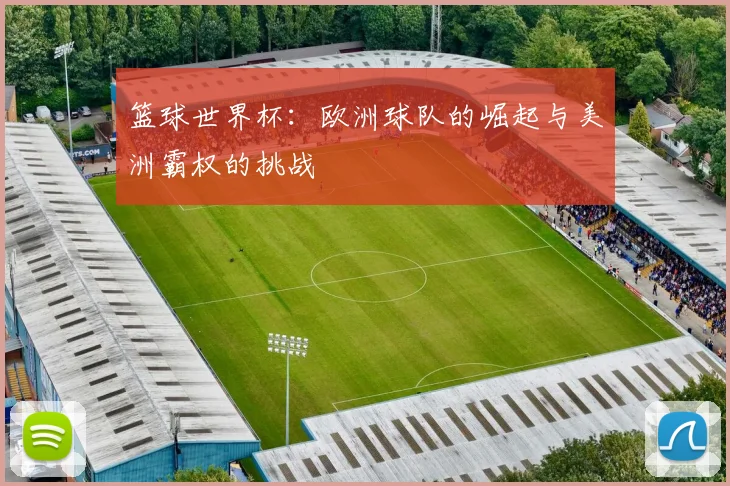 篮球世界杯:欧洲球队的崛起与美洲霸权的挑战