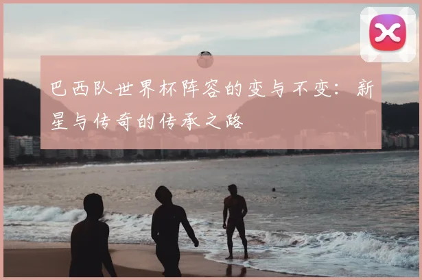 巴西队世界杯阵容的变与不变:新星与传奇的传承之路