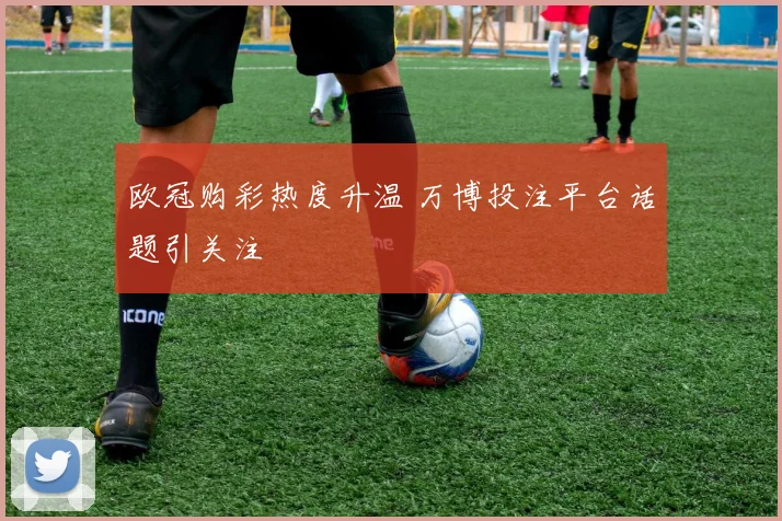 欧冠购彩热度升温 万博投注平台话题引关注
