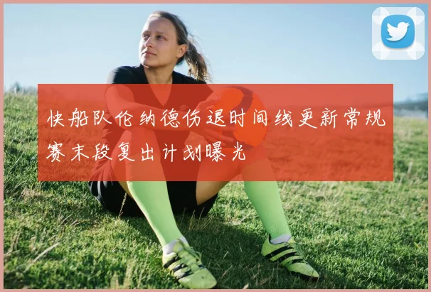 快船队伦纳德伤退时间线更新常规赛末段复出计划曝光