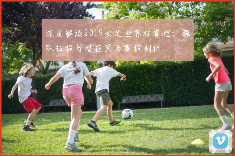 深度解读2019女足世界杯赛程:强队征程与潜在黑马赛程剖析