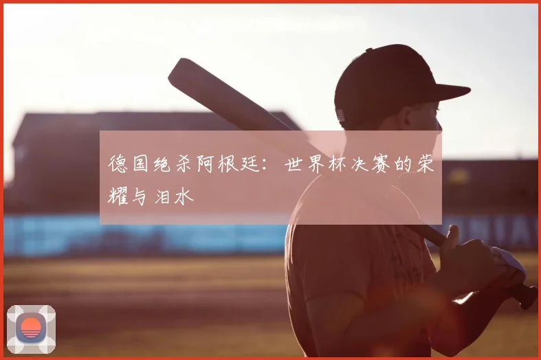 德国绝杀阿根廷:世界杯决赛的荣耀与泪水