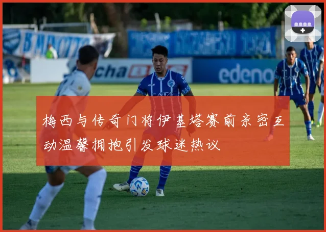 梅西与传奇门将伊基塔赛前亲密互动温馨拥抱引发球迷热议
