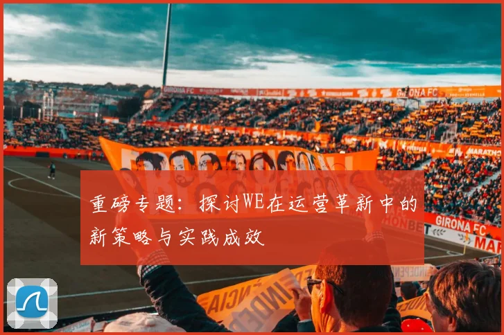 重磅专题:探讨WE在运营革新中的新策略与实践成效