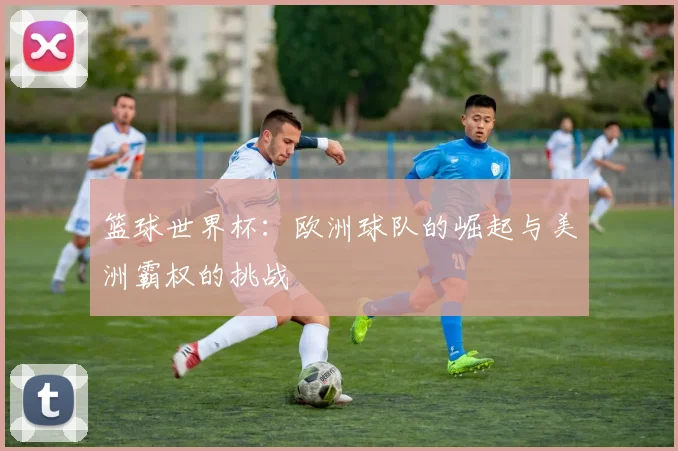 篮球世界杯:欧洲球队的崛起与美洲霸权的挑战