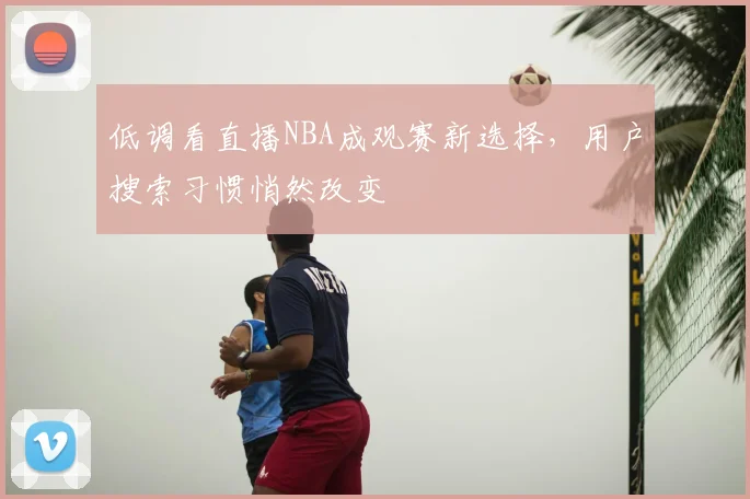 低调看直播NBA成观赛新选择,用户搜索习惯悄然改变