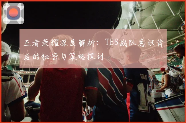 王者荣耀深度解析:TES战队意识背后的秘密与策略探讨