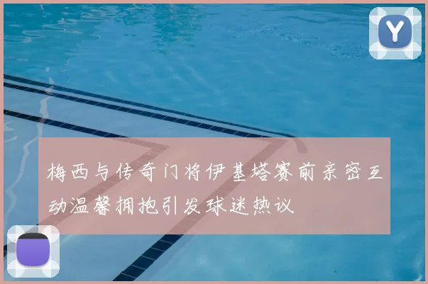 梅西与传奇门将伊基塔赛前亲密互动温馨拥抱引发球迷热议