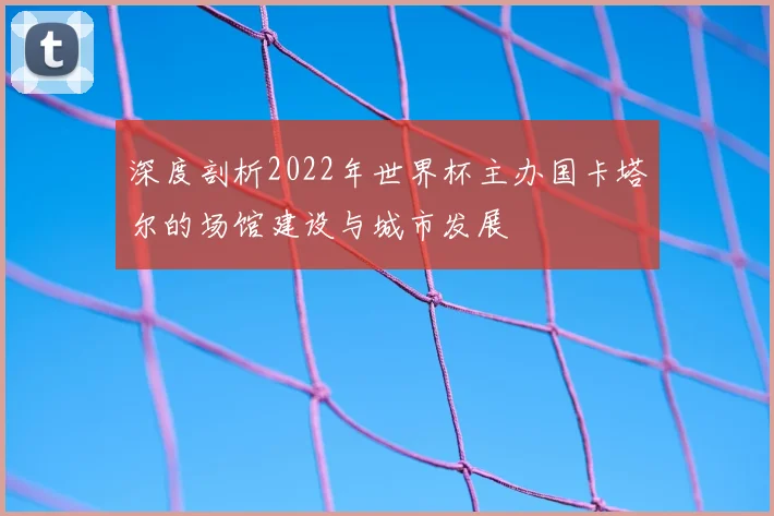 深度剖析2022年世界杯主办国卡塔尔的场馆建设与城市发展