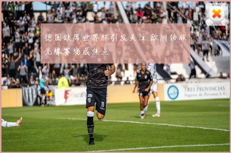 德国缺席世界杯引发关注 欧洲劲旅无缘赛场成焦点