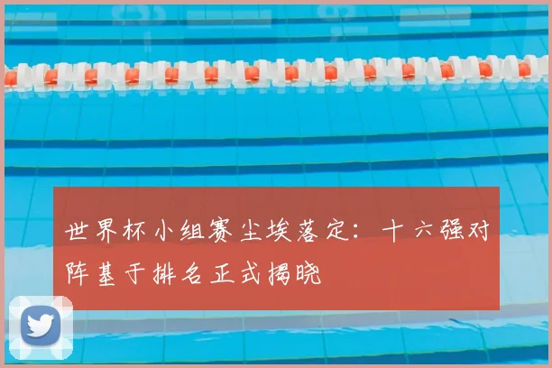 世界杯小组赛尘埃落定：十六强对阵基于排名正式揭晓