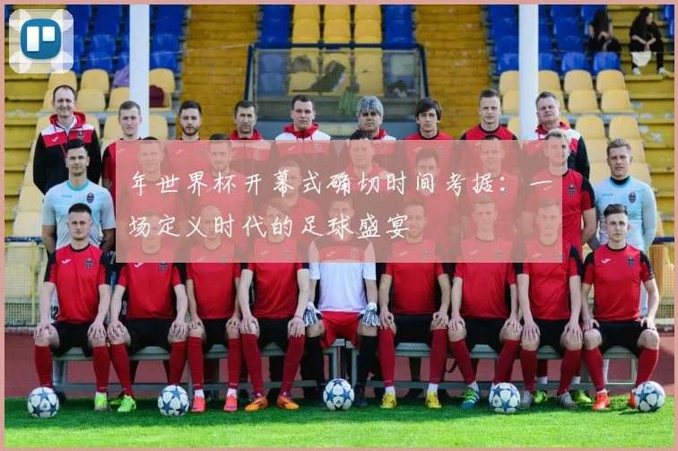 年世界杯开幕式确切时间考据:一场定义时代的足球盛宴