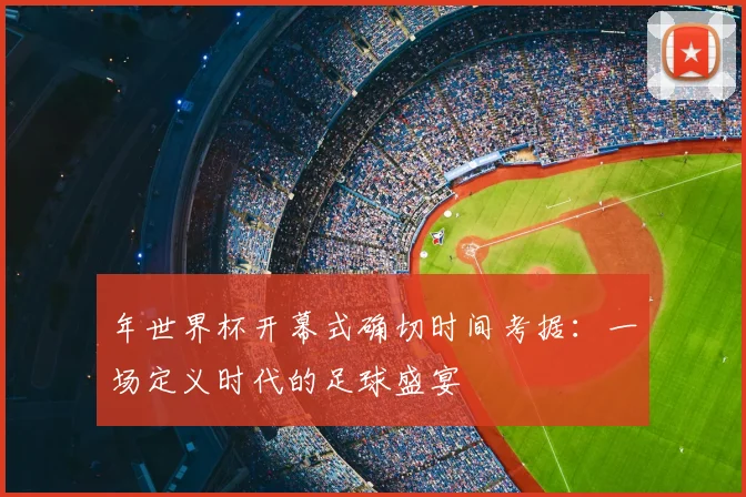 年世界杯开幕式确切时间考据:一场定义时代的足球盛宴