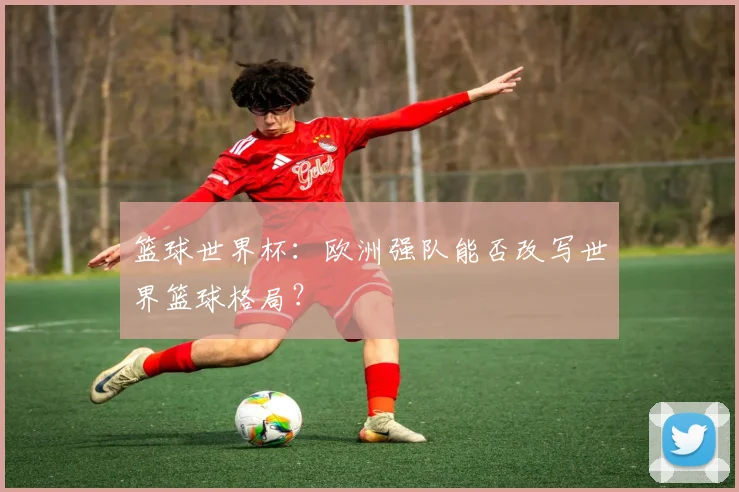 篮球世界杯:欧洲强队能否改写世界篮球格局?