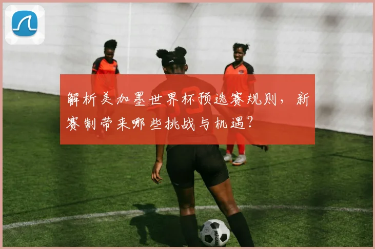 解析美加墨世界杯预选赛规则,新赛制带来哪些挑战与机遇?