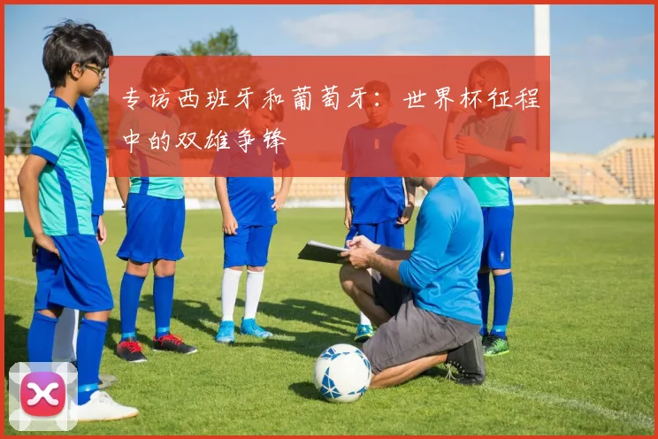 专访西班牙和葡萄牙:世界杯征程中的双雄争锋